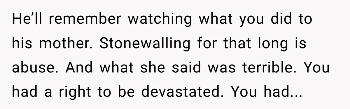 He’ll remember watching what you did to his mother. Stonewalling for that long is abuse. And what she said was terrible. You had a right to be devastated. You had...