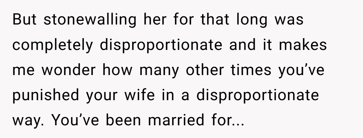 But stonewalling her for that long was completely disproportionate and it makes me wonder how many other times you’ve punished your wife in a disproportionate way. You’ve been married for...