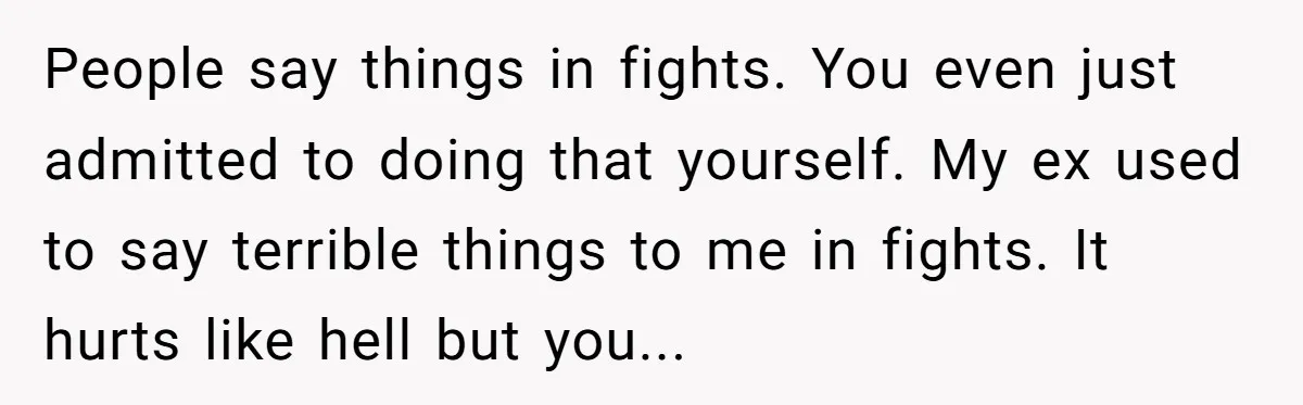 People say things in fights. You even just admitted to doing that yourself. My ex used to say terrible things to me in fights. It hurts like hell but you...