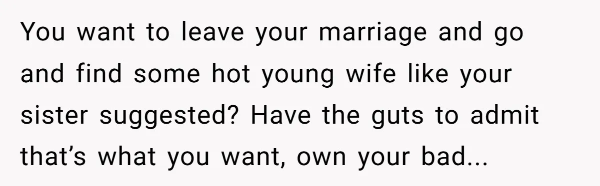 You want to leave your marriage and go and find some hot young wife like your sister suggested? Have the guts to admit that’s what you want, own your bad...