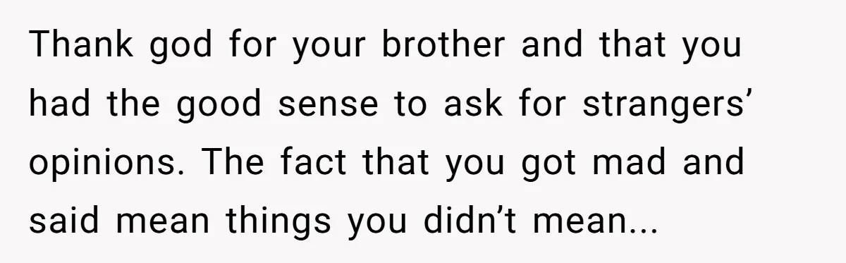 Thank god for your brother and that you had the good sense to ask for strangers’ opinions. The fact that you got mad and said mean things you didn’t mean...