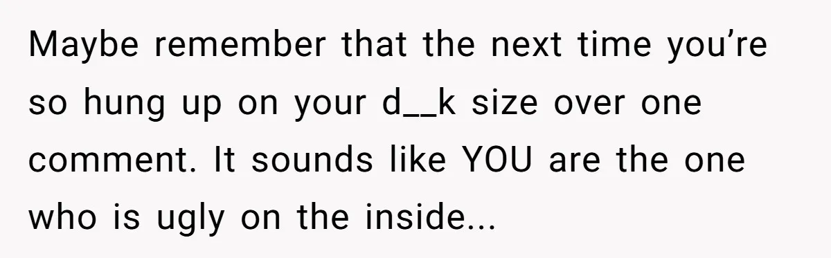 Maybe remember that the next time you’re so hung up on your d__k size over one comment. It sounds like YOU are the one who is ugly on the inside...
