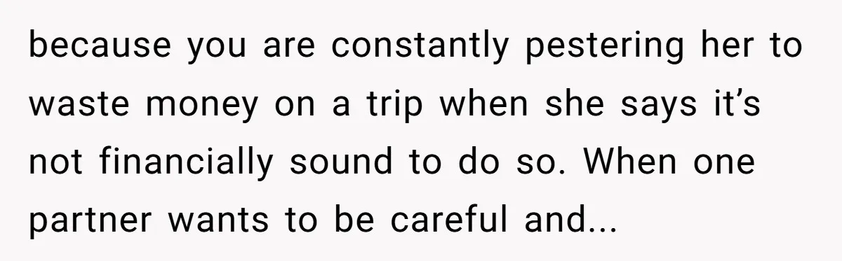 because you are constantly pestering her to waste money on a trip when she says it’s not financially sound to do so. When one partner wants to be careful and...