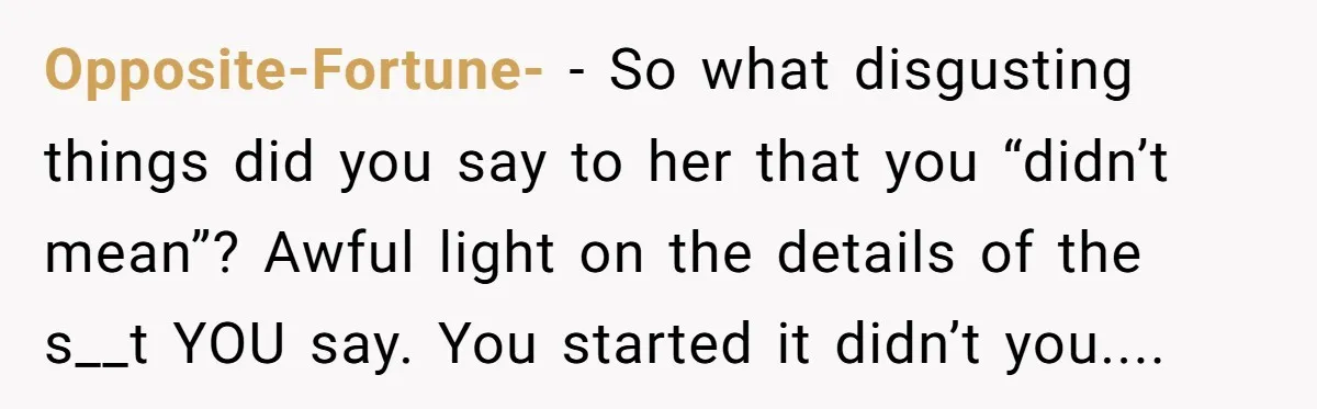 Opposite-Fortune- − So what disgusting things did you say to her that you “didn’t mean”? Awful light on the details of the s__t YOU say. You started it didn’t you....