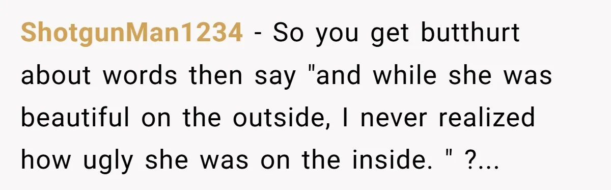 ShotgunMan1234 − So you get butthurt about words then say "and while she was beautiful on the outside, I never realized how ugly she was on the inside. " ?...