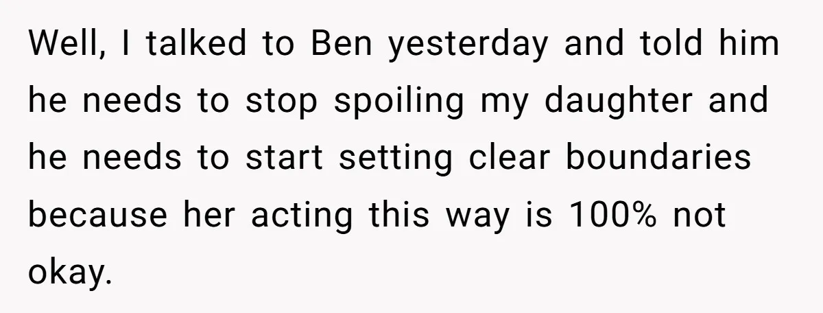 Well, I talked to Ben yesterday and told him he needs to stop spoiling my daughter and he needs to start setting clear boundaries because her acting this way is...
