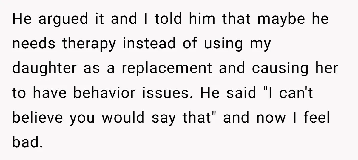 He argued it and I told him that maybe he needs therapy instead of using my daughter as a replacement and causing her to have behavior issues. He said "I...