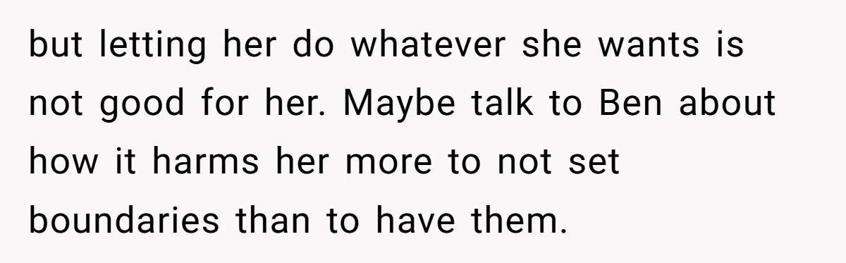 but letting her do whatever she wants is not good for her. Maybe talk to Ben about how it harms her more to not set boundaries than to have them.