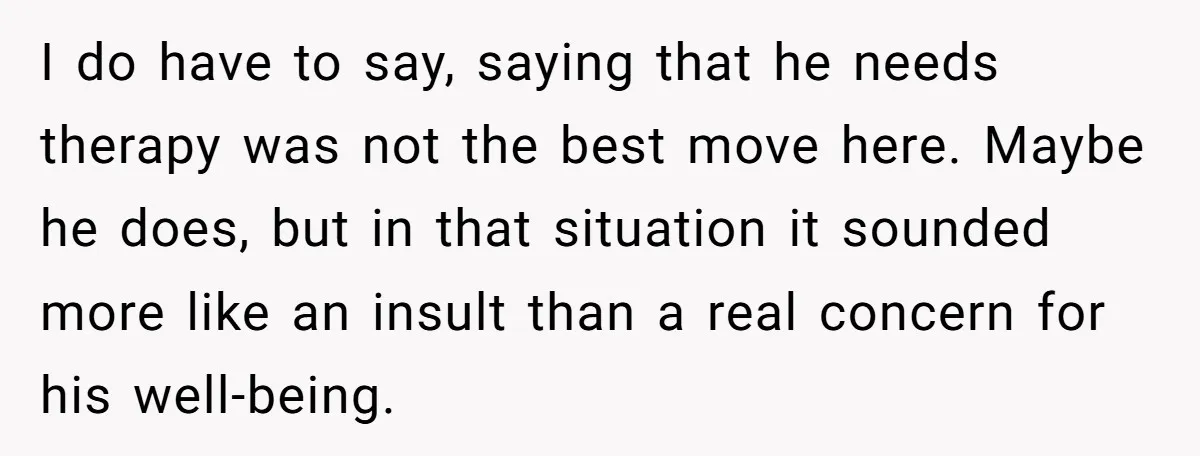 I do have to say, saying that he needs therapy was not the best move here. Maybe he does, but in that situation it sounded more like an insult than...