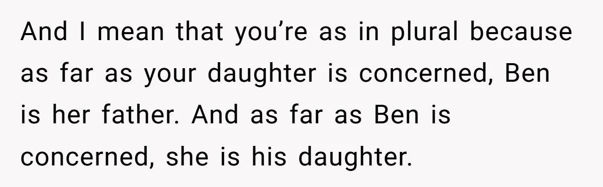 And I mean that you’re as in plural because as far as your daughter is concerned, Ben is her father. And as far as Ben is concerned, she is his...