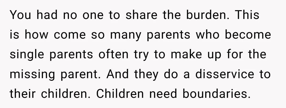 You had no one to share the burden. This is how come so many parents who become single parents often try to make up for the missing parent. And they...