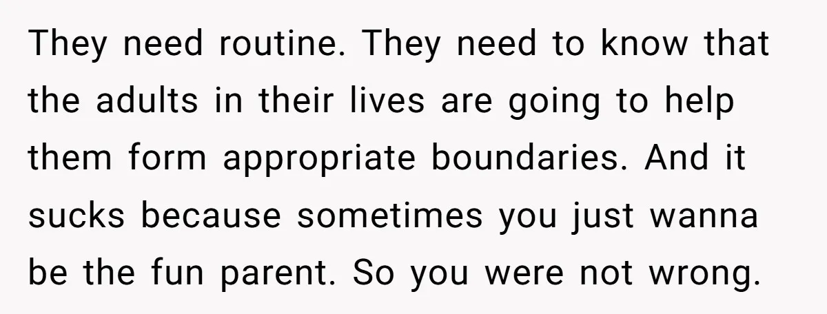 They need routine. They need to know that the adults in their lives are going to help them form appropriate boundaries. And it sucks because sometimes you just wanna be...