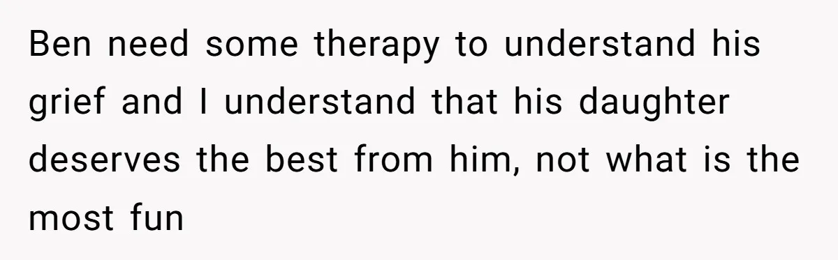 Ben need some therapy to understand his grief and I understand that his daughter deserves the best from him, not what is the most fun