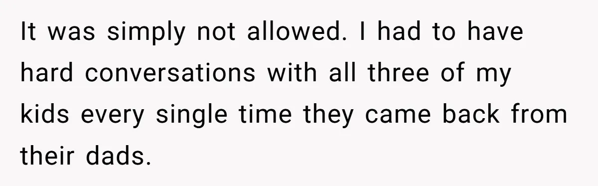 It was simply not allowed. I had to have hard conversations with all three of my kids every single time they came back from their dads.
