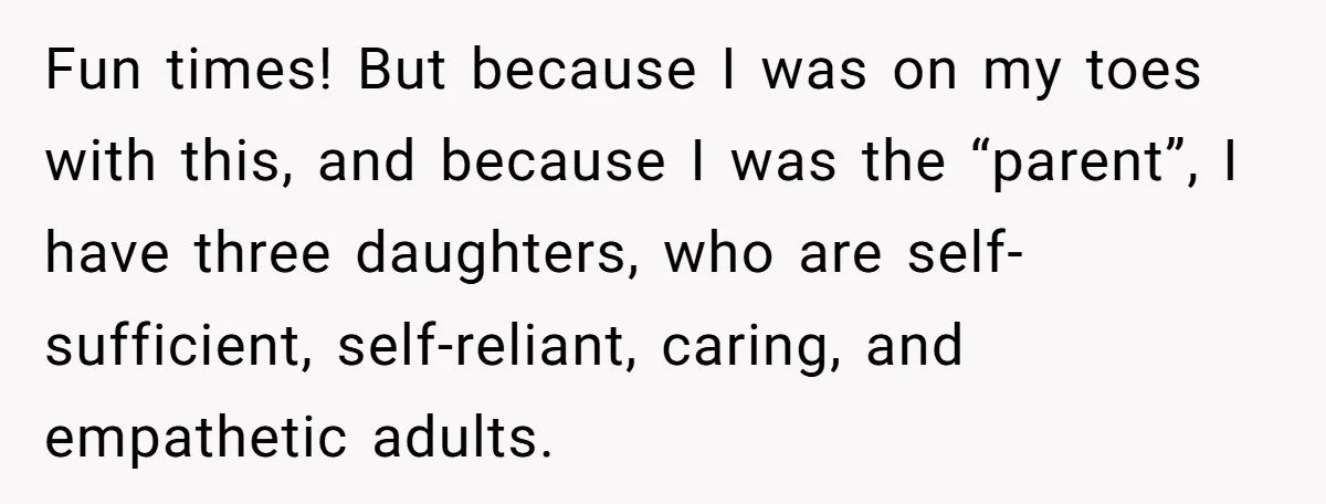 Fun times! But because I was on my toes with this, and because I was the “parent”, I have three daughters, who are self-sufficient, self-reliant, caring, and empathetic adults.