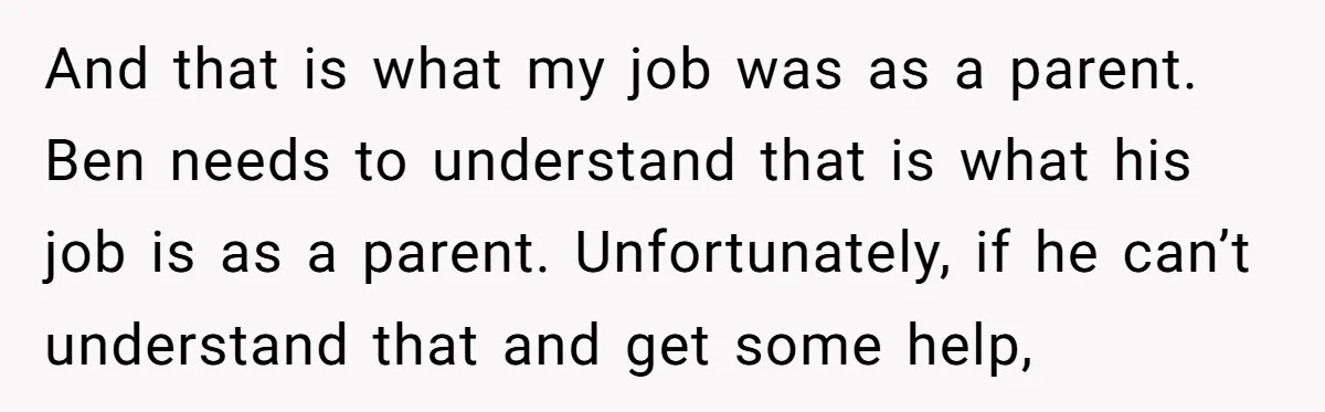 And that is what my job was as a parent. Ben needs to understand that is what his job is as a parent. Unfortunately, if he can’t understand that and...