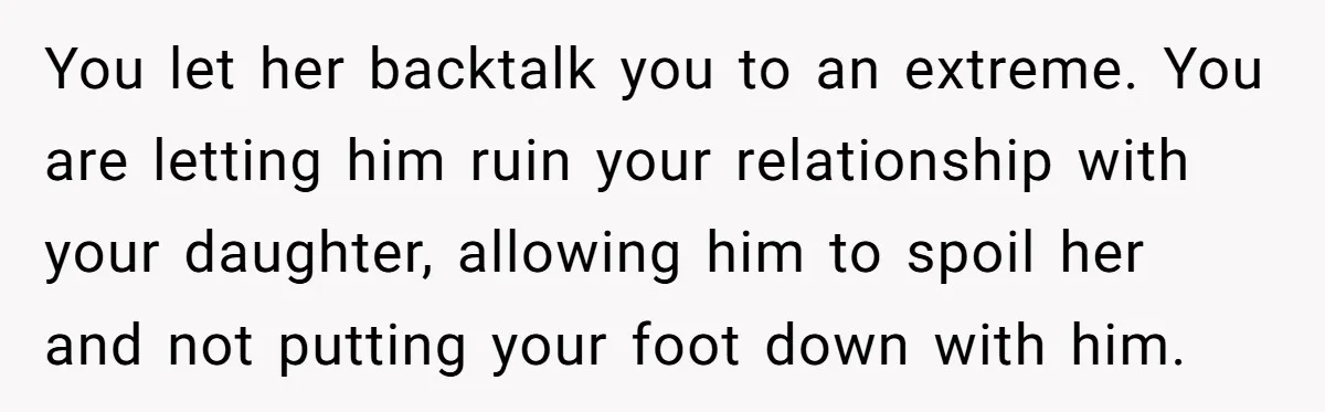 You let her backtalk you to an extreme. You are letting him ruin your relationship with your daughter, allowing him to spoil her and not putting your foot down with...