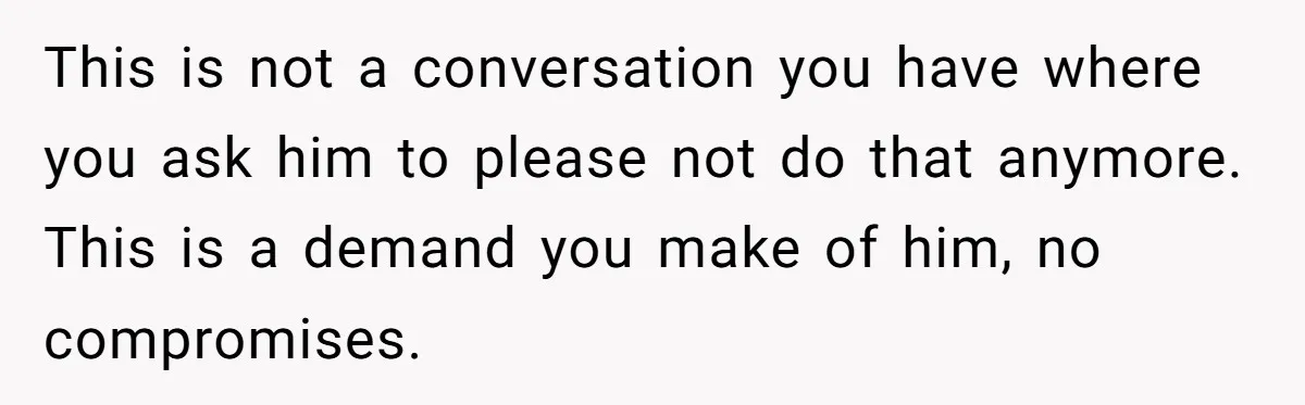 This is not a conversation you have where you ask him to please not do that anymore. This is a demand you make of him, no compromises.