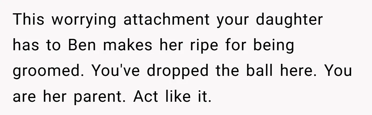 This worrying attachment your daughter has to Ben makes her ripe for being groomed. You've dropped the ball here. You are her parent. Act like it.