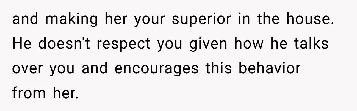 and making her your superior in the house. He doesn't respect you given how he talks over you and encourages this behavior from her.