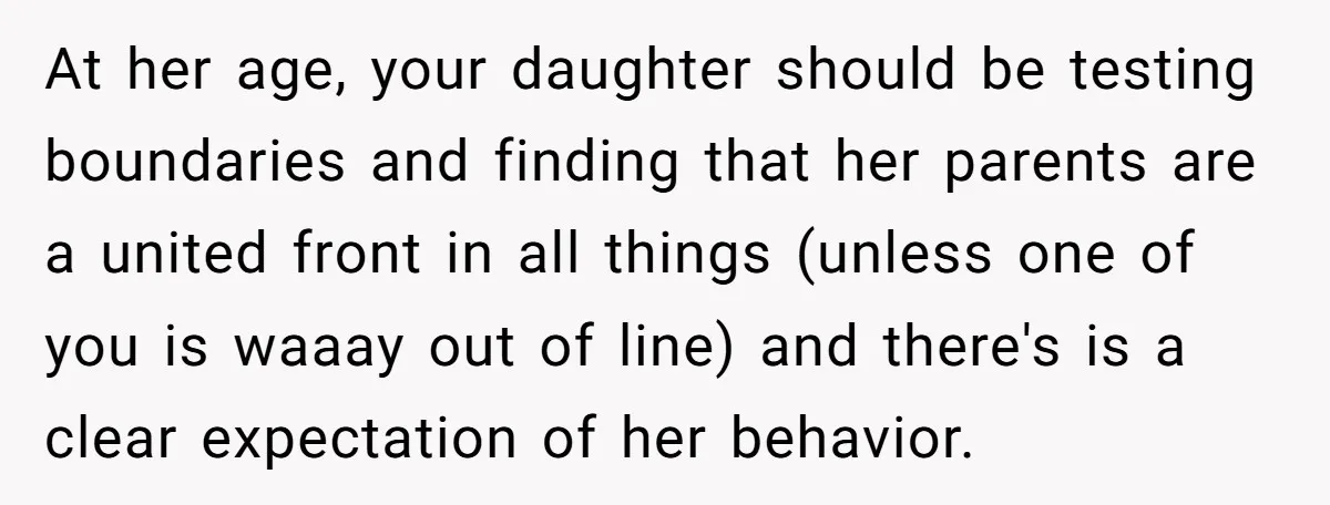 At her age, your daughter should be testing boundaries and finding that her parents are a united front in all things (unless one of you is waaay out of line)...