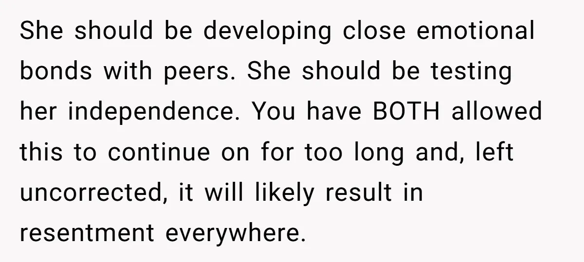 She should be developing close emotional bonds with peers. She should be testing her independence. You have BOTH allowed this to continue on for too long and, left uncorrected, it...
