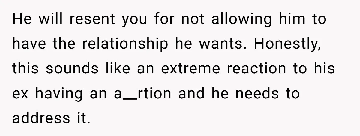 He will resent you for not allowing him to have the relationship he wants. Honestly, this sounds like an extreme reaction to his ex having an a__rtion and he needs...
