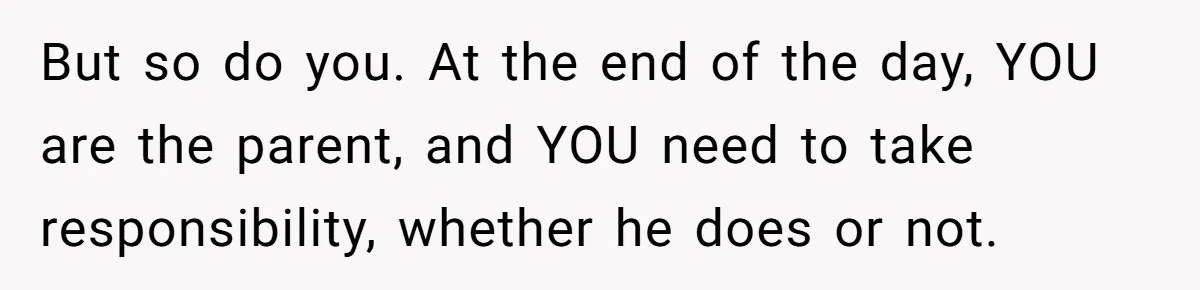 But so do you. At the end of the day, YOU are the parent, and YOU need to take responsibility, whether he does or not.