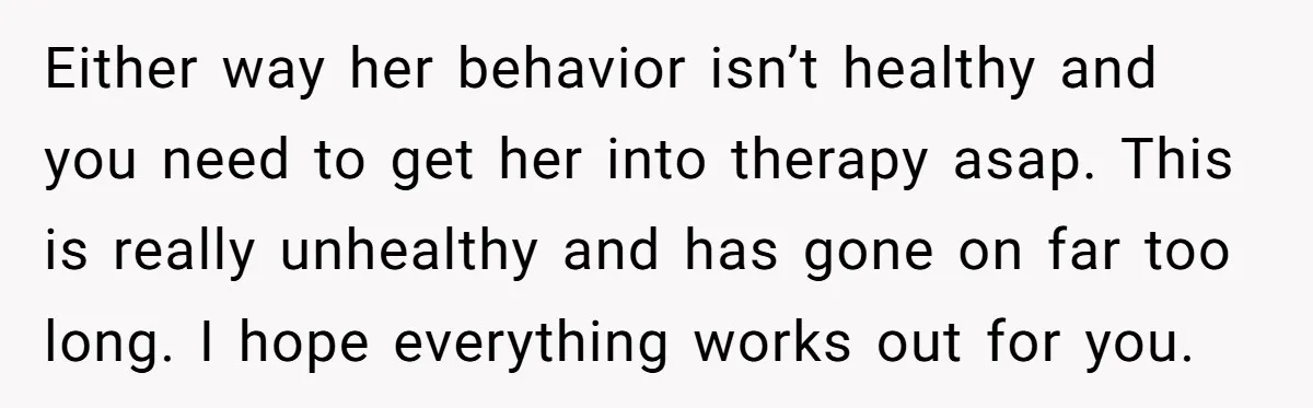 Either way her behavior isn’t healthy and you need to get her into therapy asap. This is really unhealthy and has gone on far too long. I hope everything works...