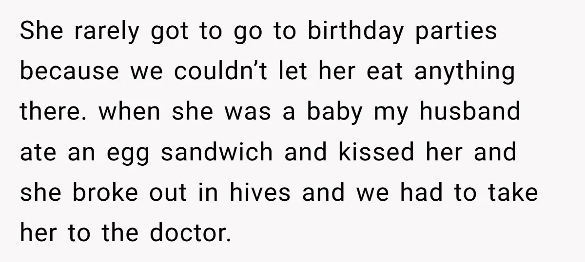 She rarely got to go to birthday parties because we couldn’t let her eat anything there. when she was a baby my husband ate an egg sandwich and kissed her...