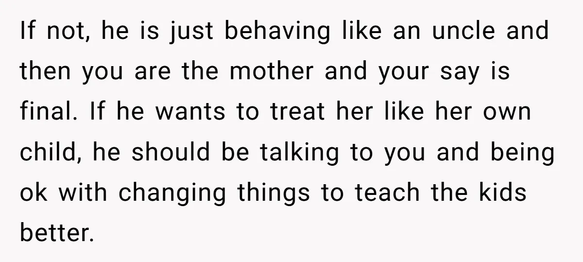 If not, he is just behaving like an uncle and then you are the mother and your say is final. If he wants to treat her like her own child,...