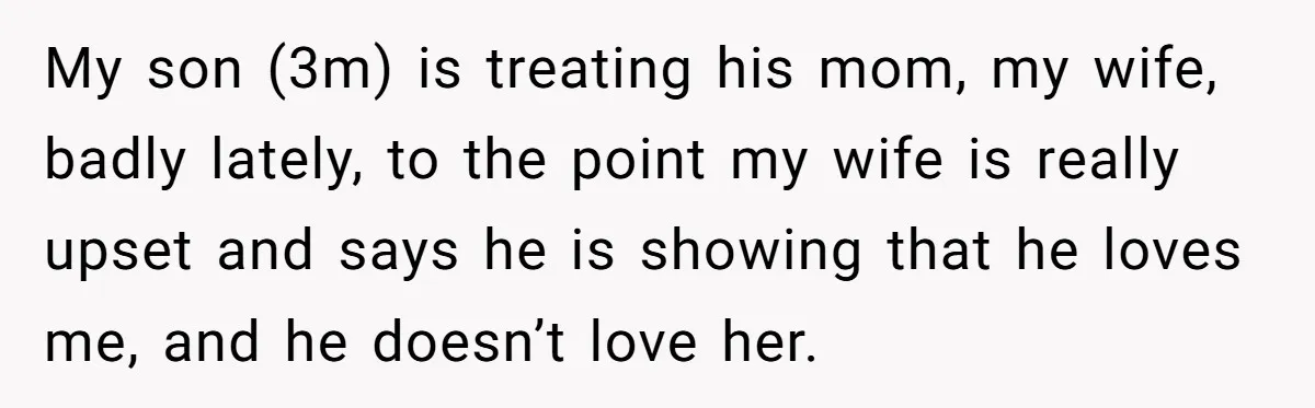 My son (3m) is treating his mom, my wife, badly lately, to the point my wife is really upset and says he is showing that he loves me, and he...