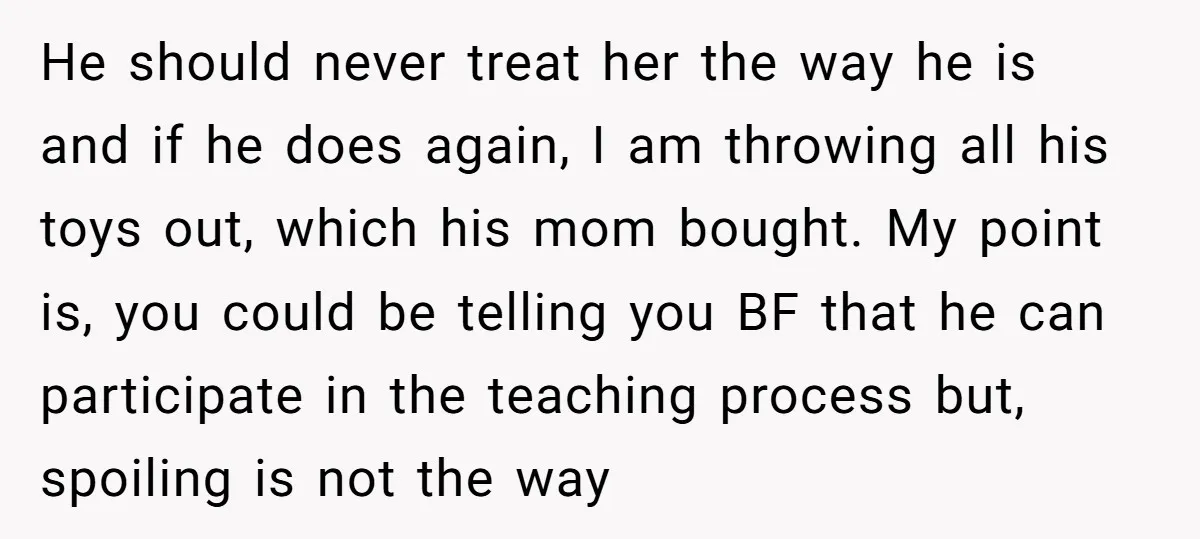 He should never treat her the way he is and if he does again, I am throwing all his toys out, which his mom bought. My point is, you could...