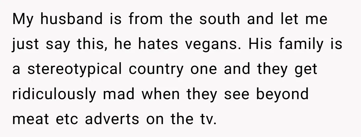 My husband is from the south and let me just say this, he hates vegans. His family is a stereotypical country one and they get ridiculously mad when they see...