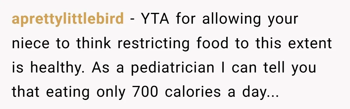 aprettylittlebird − YTA for allowing your niece to think restricting food to this extent is healthy. As a pediatrician I can tell you that eating only 700 calories a day...
