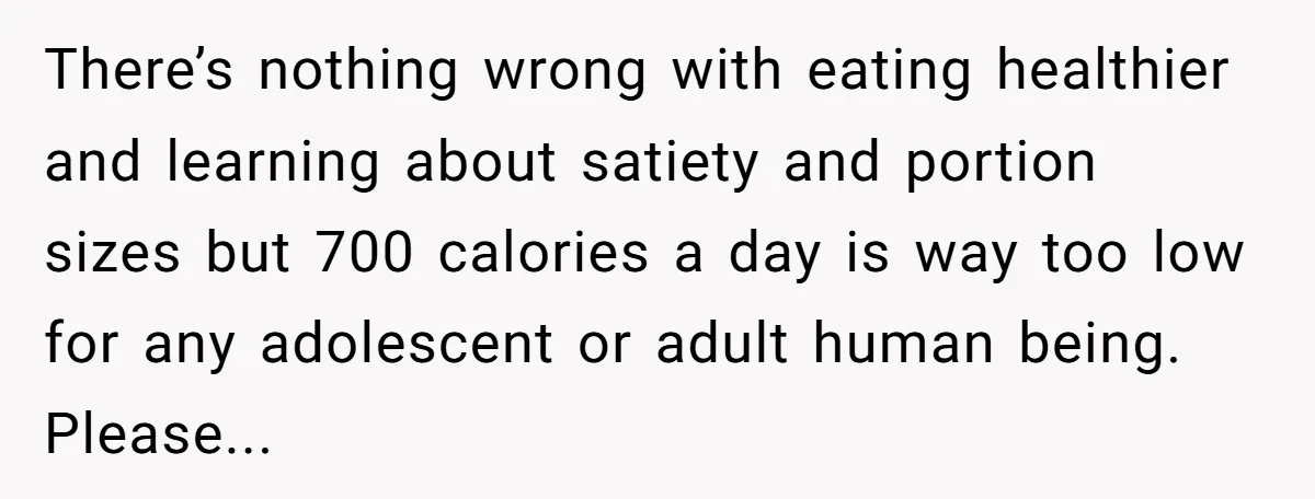 There’s nothing wrong with eating healthier and learning about satiety and portion sizes but 700 calories a day is way too low for any adolescent or adult human being. Please...