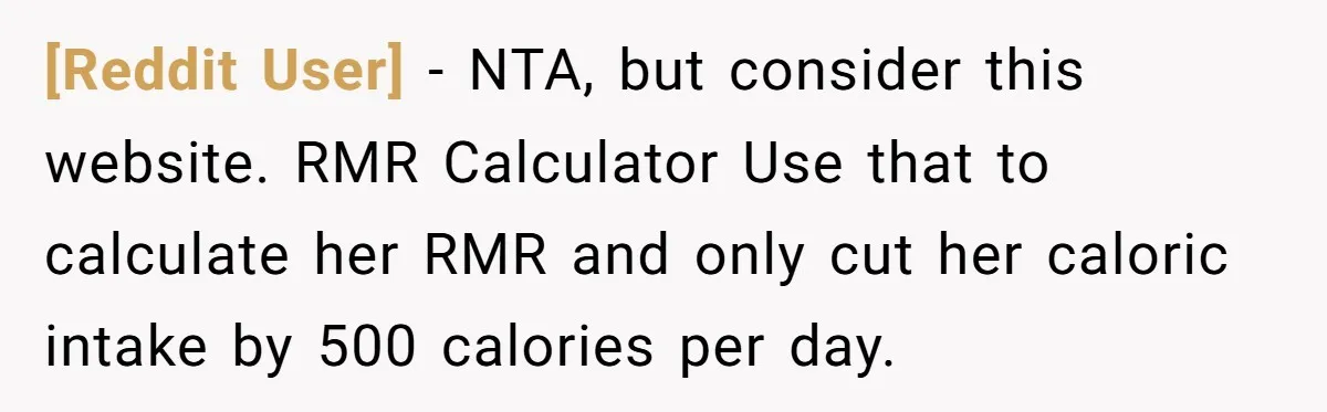 [Reddit User] - NTA, but consider this website. RMR Calculator Use that to calculate her RMR and only cut her caloric intake by 500 calories per day.