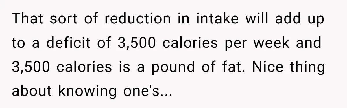 That sort of reduction in intake will add up to a deficit of 3,500 calories per week and 3,500 calories is a pound of fat. Nice thing about knowing one's...
