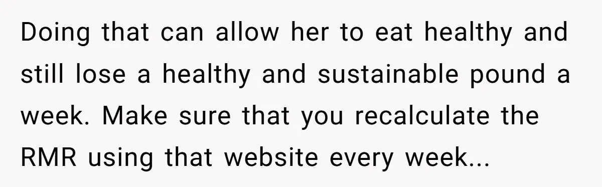 Doing that can allow her to eat healthy and still lose a healthy and sustainable pound a week. Make sure that you recalculate the RMR using that website every week...