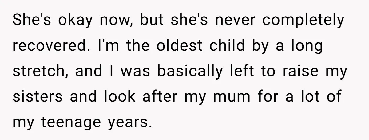 She's okay now, but she's never completely recovered. I'm the oldest child by a long stretch, and I was basically left to raise my sisters and look after my mum...