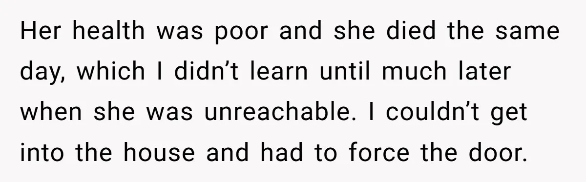Her health was poor and she died the same day, which I didn’t learn until much later when she was unreachable. I couldn’t get into the house and had to...
