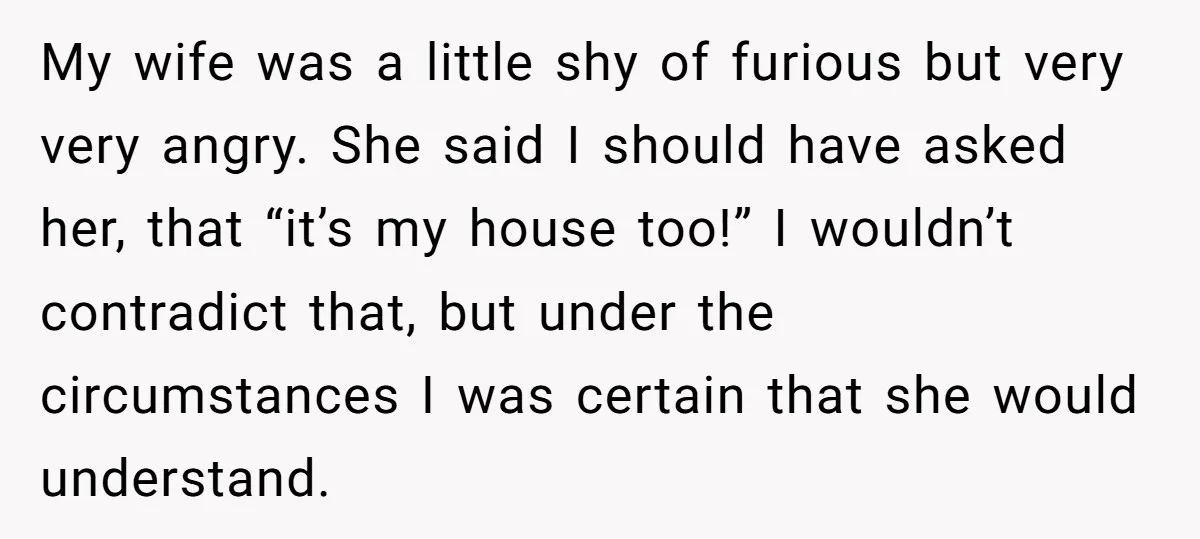 My wife was a little shy of furious but very very angry. She said I should have asked her, that “it’s my house too!” I wouldn’t contradict that, but under...