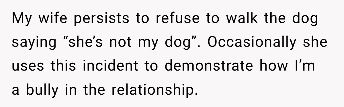 My wife persists to refuse to walk the dog saying “she’s not my dog”. Occasionally she uses this incident to demonstrate how I’m a bully in the relationship.