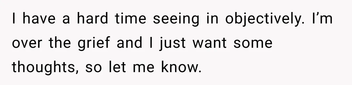 I have a hard time seeing in objectively. I’m over the grief and I just want some thoughts, so let me know.