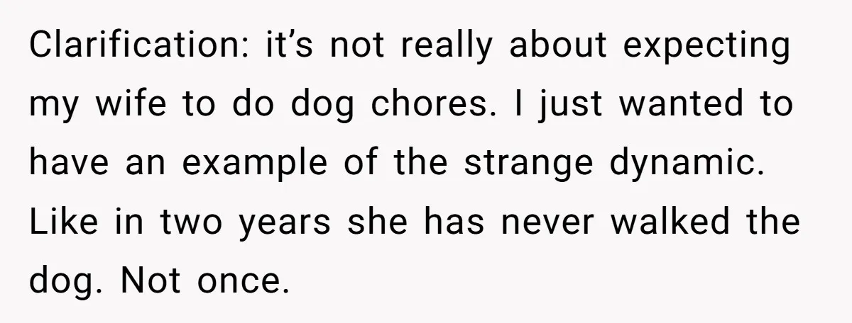 Clarification: it’s not really about expecting my wife to do dog chores. I just wanted to have an example of the strange dynamic. Like in two years she has never...