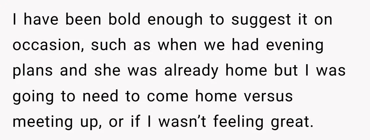 I have been bold enough to suggest it on occasion, such as when we had evening plans and she was already home but I was going to need to come...