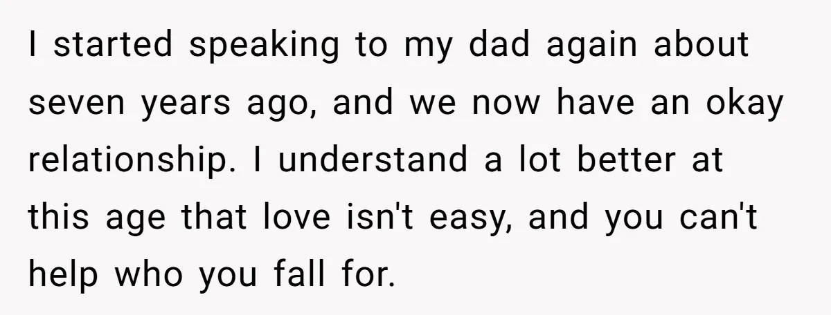 I started speaking to my dad again about seven years ago, and we now have an okay relationship. I understand a lot better at this age that love isn't easy,...