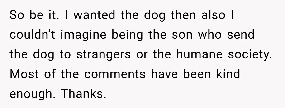 So be it. I wanted the dog then also I couldn’t imagine being the son who send the dog to strangers or the humane society. Most of the comments have...