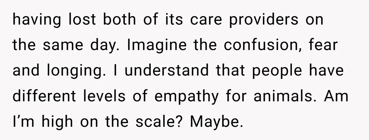 having lost both of its care providers on the same day. Imagine the confusion, fear and longing. I understand that people have different levels of empathy for animals. Am I’m...