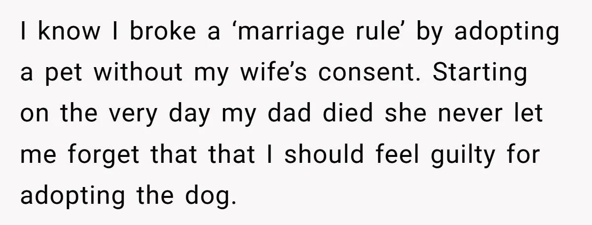 I know I broke a ‘marriage rule’ by adopting a pet without my wife’s consent. Starting on the very day my dad died she never let me forget that that...